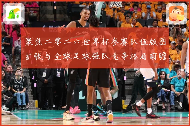 聚焦二零二六世界杯参赛队伍版图扩张与全球足球强队竞争格局前瞻战术观察