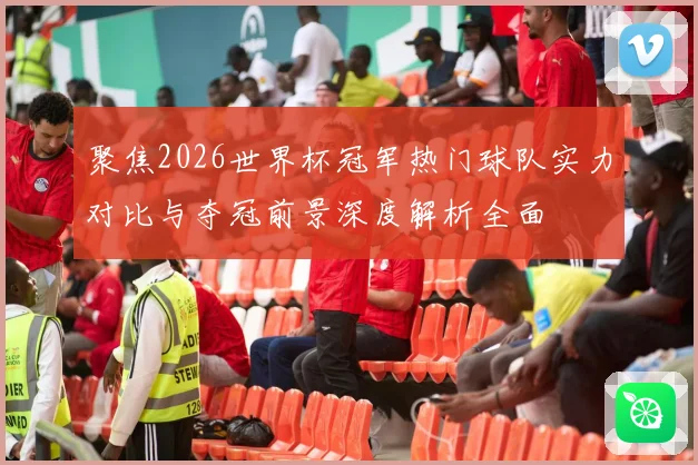 聚焦2026世界杯冠军热门球队实力对比与夺冠前景深度解析全面
