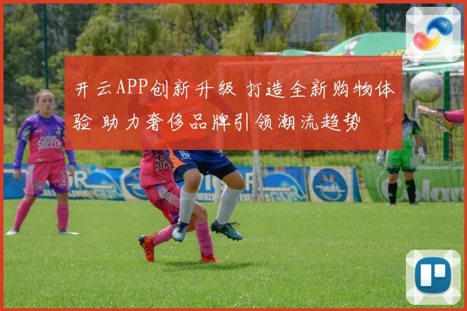 开云APP创新升级 打造全新购物体验 助力奢侈品牌引领潮流趋势