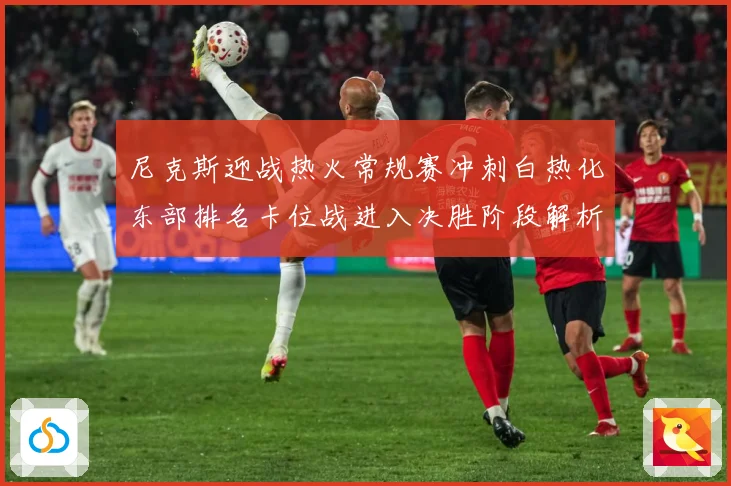 尼克斯迎战热火常规赛冲刺白热化东部排名卡位战进入决胜阶段解析