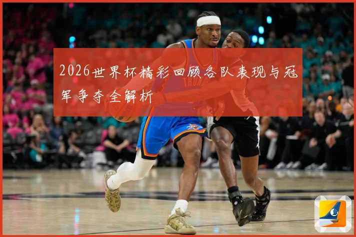 2026世界杯精彩回顾各队表现与冠军争夺全解析