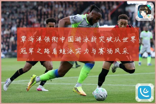 覃海洋领衔中国游泳新突破从世界冠军之路看蛙泳实力与赛场风采