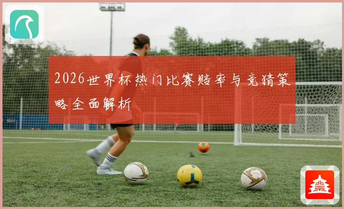 2026世界杯热门比赛赔率与竞猜策略全面解析