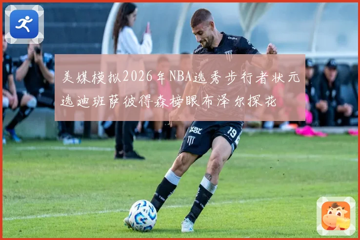 美媒模拟2026年NBA选秀步行者状元选迪班萨彼得森榜眼布泽尔探花