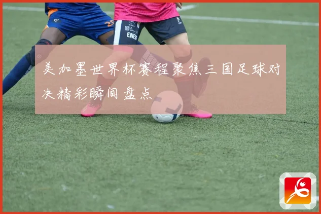 美加墨世界杯赛程聚焦三国足球对决精彩瞬间盘点