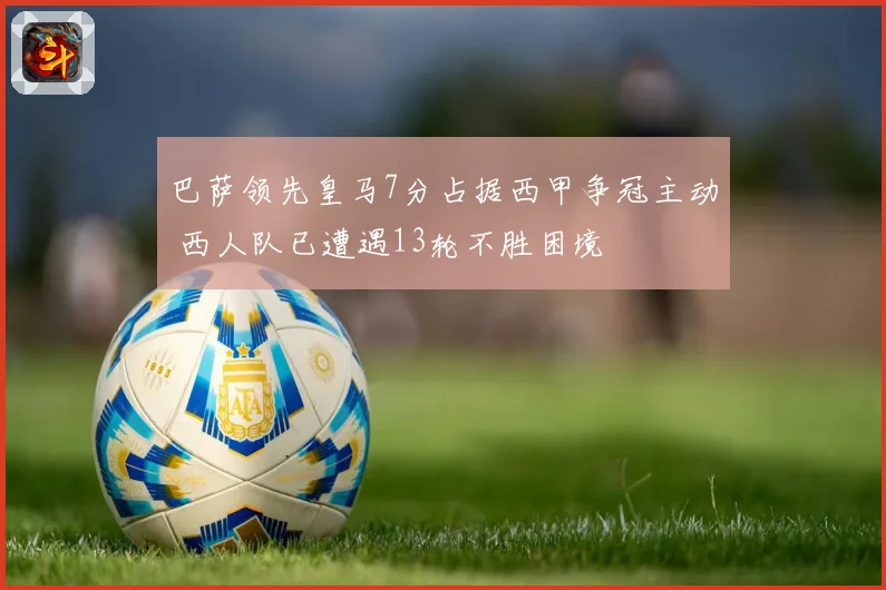 巴萨领先皇马7分占据西甲争冠主动 西人队已遭遇13轮不胜困境